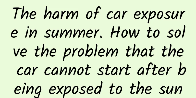 The harm of car exposure in summer. How to solve the problem that the car cannot start after being exposed to the sun