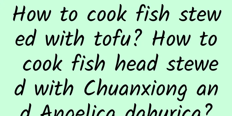 How to cook fish stewed with tofu? How to cook fish head stewed with Chuanxiong and Angelica dahurica?