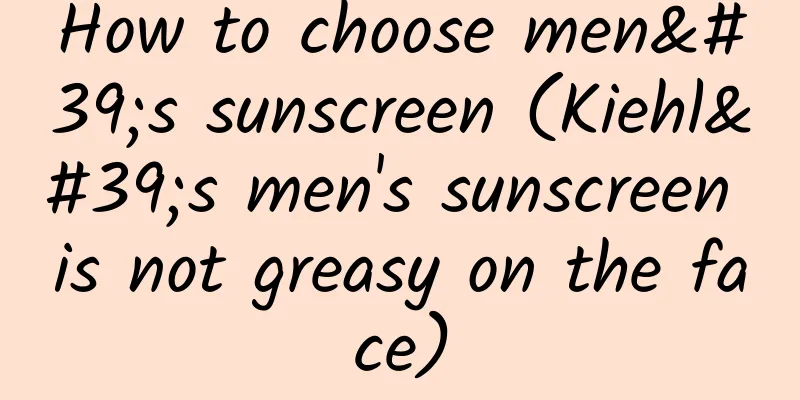 How to choose men's sunscreen (Kiehl's men's sunscreen is not greasy on the face)