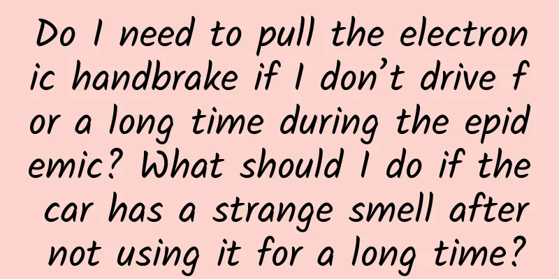 Do I need to pull the electronic handbrake if I don’t drive for a long time during the epidemic? What should I do if the car has a strange smell after not using it for a long time?