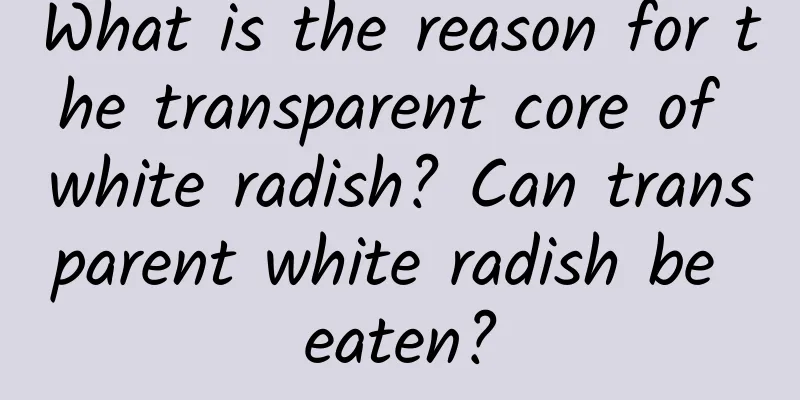 What is the reason for the transparent core of white radish? Can transparent white radish be eaten?
