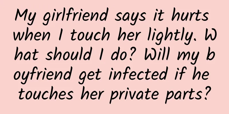 My girlfriend says it hurts when I touch her lightly. What should I do? Will my boyfriend get infected if he touches her private parts?