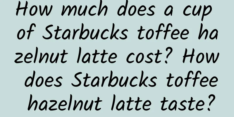 How much does a cup of Starbucks toffee hazelnut latte cost? How does Starbucks toffee hazelnut latte taste?