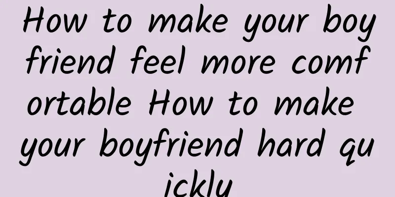 How to make your boyfriend feel more comfortable How to make your boyfriend hard quickly