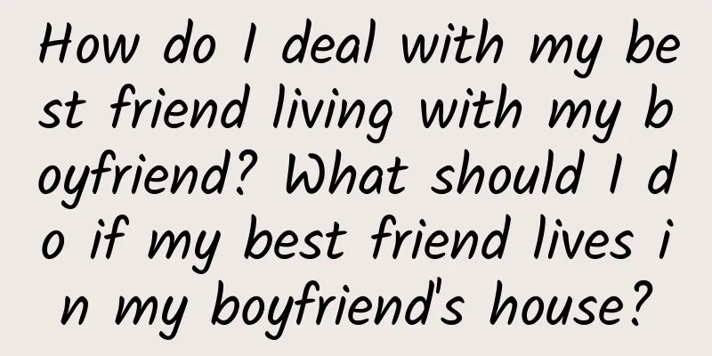 How do I deal with my best friend living with my boyfriend? What should I do if my best friend lives in my boyfriend's house?